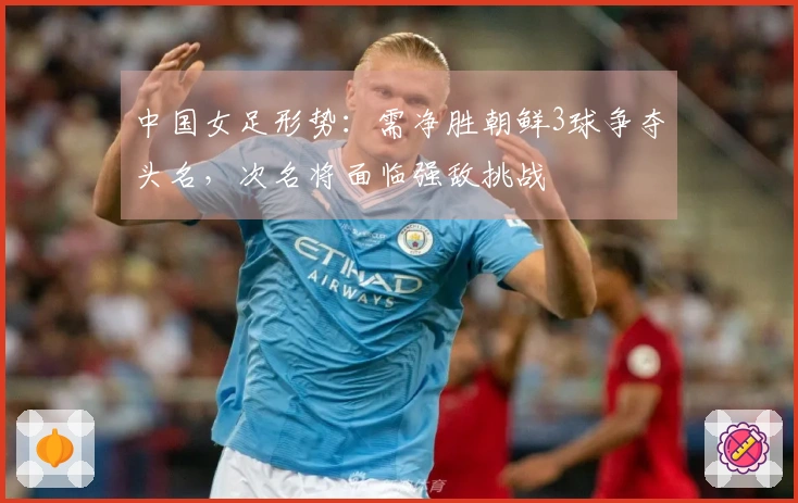 中国女足形势：需净胜朝鲜3球争夺头名，次名将面临强敌挑战
