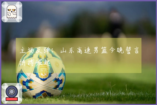 主场反弹：山东高速男篮今晚誓言拼搏崛起