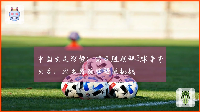 中国女足形势：需净胜朝鲜3球争夺头名，次名将面临强敌挑战