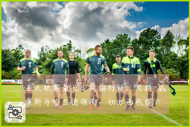 五大联赛最长合同排行榜：尼科-威廉斯与哈兰德领衔，切尔西包揽六位