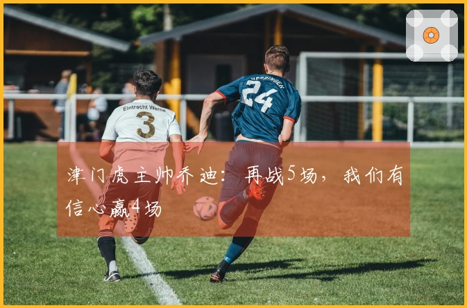 津门虎主帅乔迪：再战5场，我们有信心赢4场