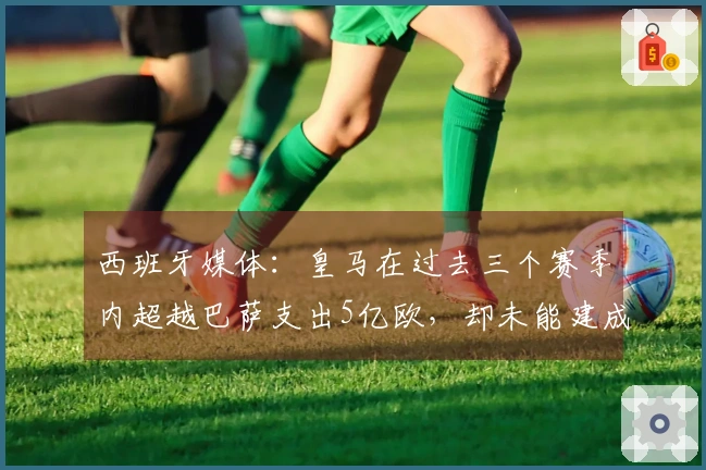 西班牙媒体：皇马在过去三个赛季内超越巴萨支出5亿欧，却未能建成夺冠球队