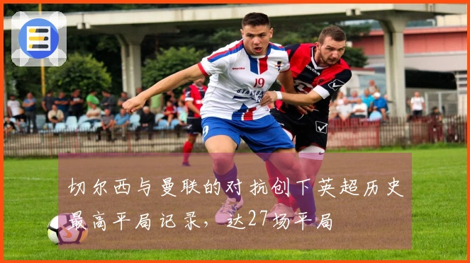 切尔西与曼联的对抗创下英超历史最高平局记录，达27场平局