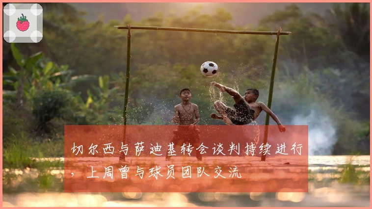 切尔西与萨迪基转会谈判持续进行，上周曾与球员团队交流