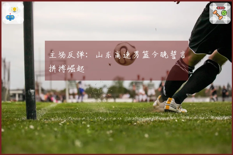 主场反弹：山东高速男篮今晚誓言拼搏崛起