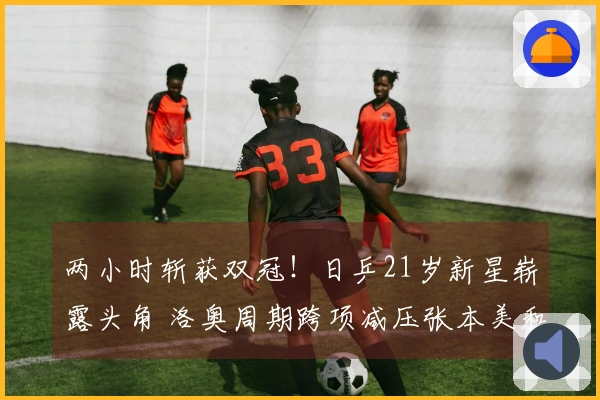 两小时斩获双冠！日乒21岁新星崭露头角 洛奥周期跨项减压张本美和