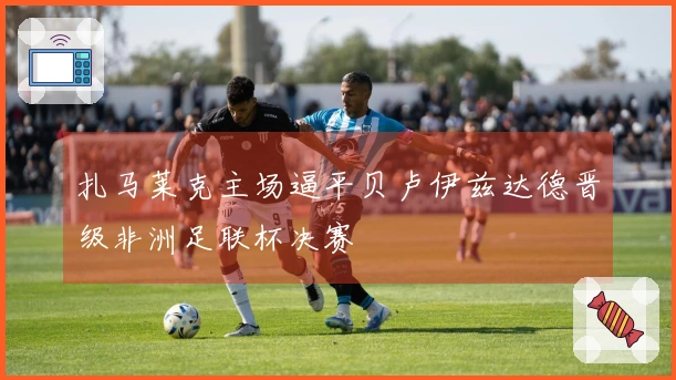 扎马莱克主场逼平贝卢伊兹达德晋级非洲足联杯决赛