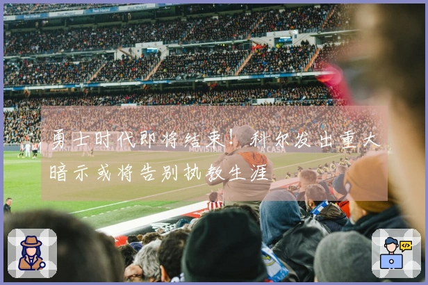 勇士时代即将结束！科尔发出重大暗示或将告别执教生涯