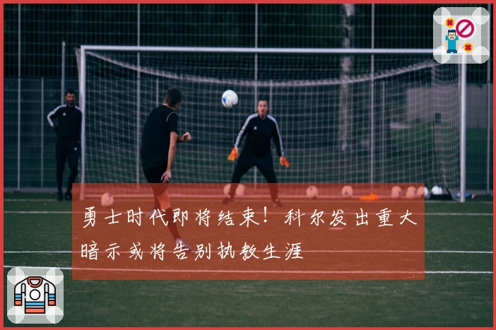 勇士时代即将结束！科尔发出重大暗示或将告别执教生涯