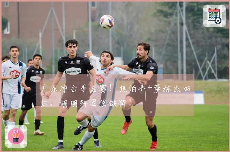 广东冲击季后赛！焦泊乔+萨林杰回归，胡明轩因伤缺阵！